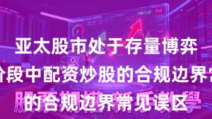 亚太股市处于存量博弈格局的阶段中配资炒股的合规边界常见误区