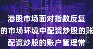 港股市场面对指数反复拉锯阶段的市场环境中配资炒股的账户管理常