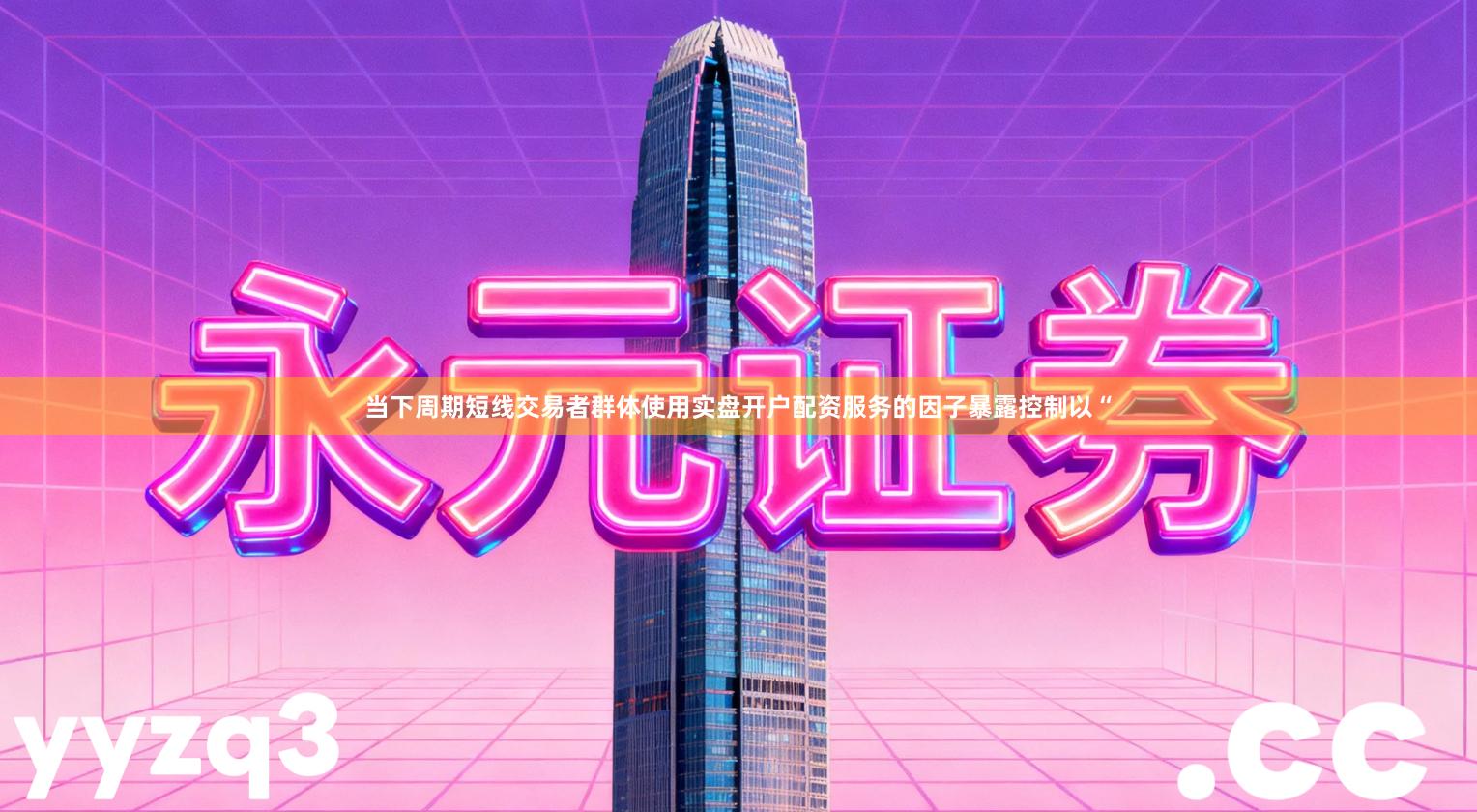 当下周期短线交易者群体使用实盘开户配资服务的因子暴露控制以“