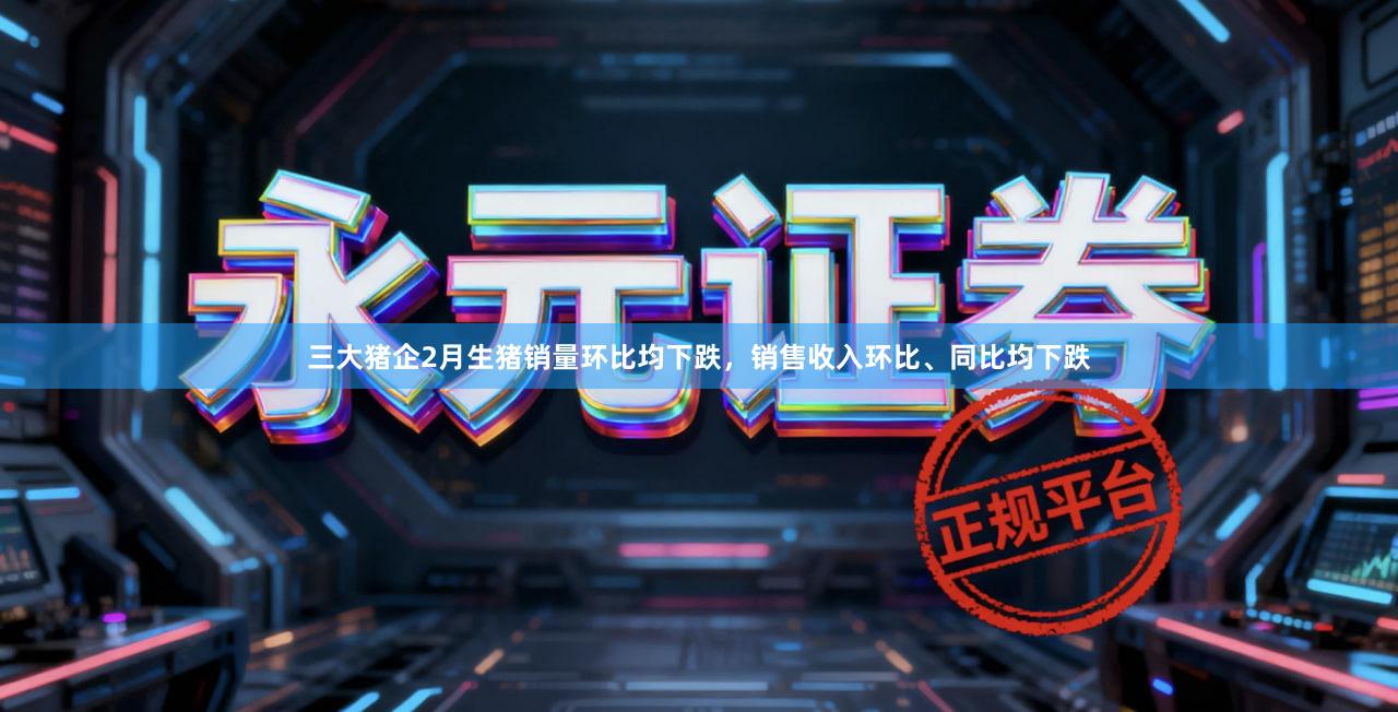 三大猪企2月生猪销量环比均下跌，销售收入环比、同比均下跌